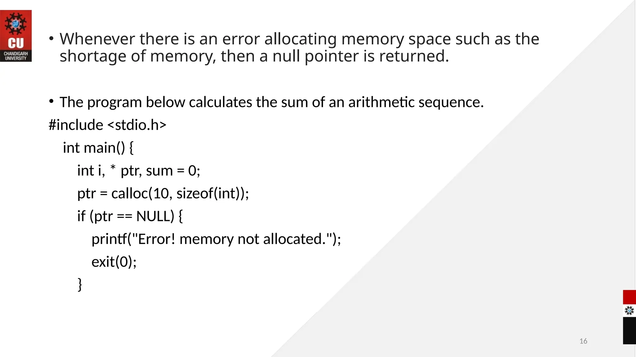 16
• Whenever there is an error allocating memory space such as the
shortage of memory, then a null pointer is returned.
• The program below calculates the sum of an arithmetic sequence.
#include <stdio.h>
int main() {
int i, * ptr, sum = 0;
ptr = calloc(10, sizeof(int));
if (ptr == NULL) {
printf("Error! memory not allocated.");
exit(0);
}
 