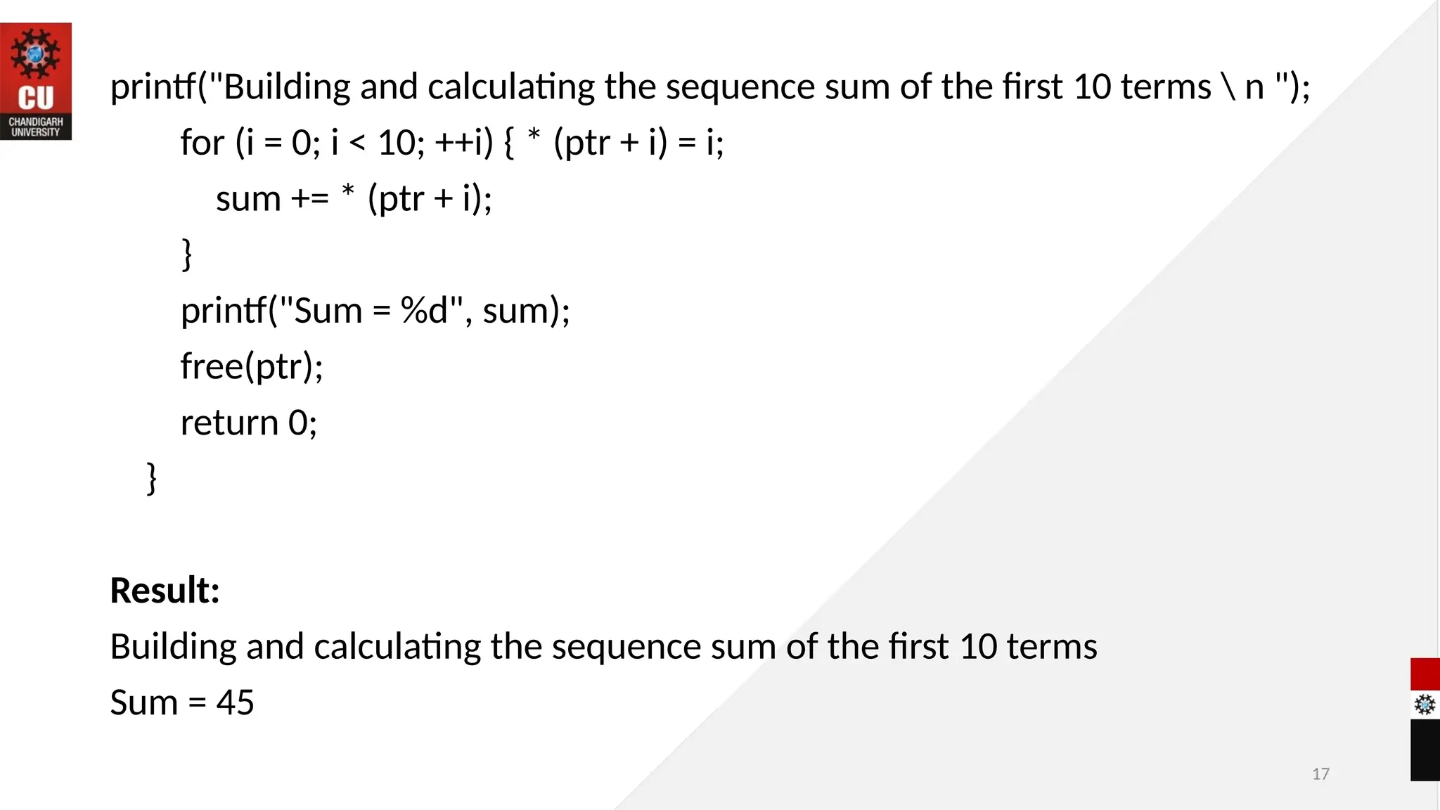 17
printf("Building and calculating the sequence sum of the first 10 terms  n ");
for (i = 0; i < 10; ++i) { * (ptr + i) = i;
sum += * (ptr + i);
}
printf("Sum = %d", sum);
free(ptr);
return 0;
}
Result:
Building and calculating the sequence sum of the first 10 terms
Sum = 45
 