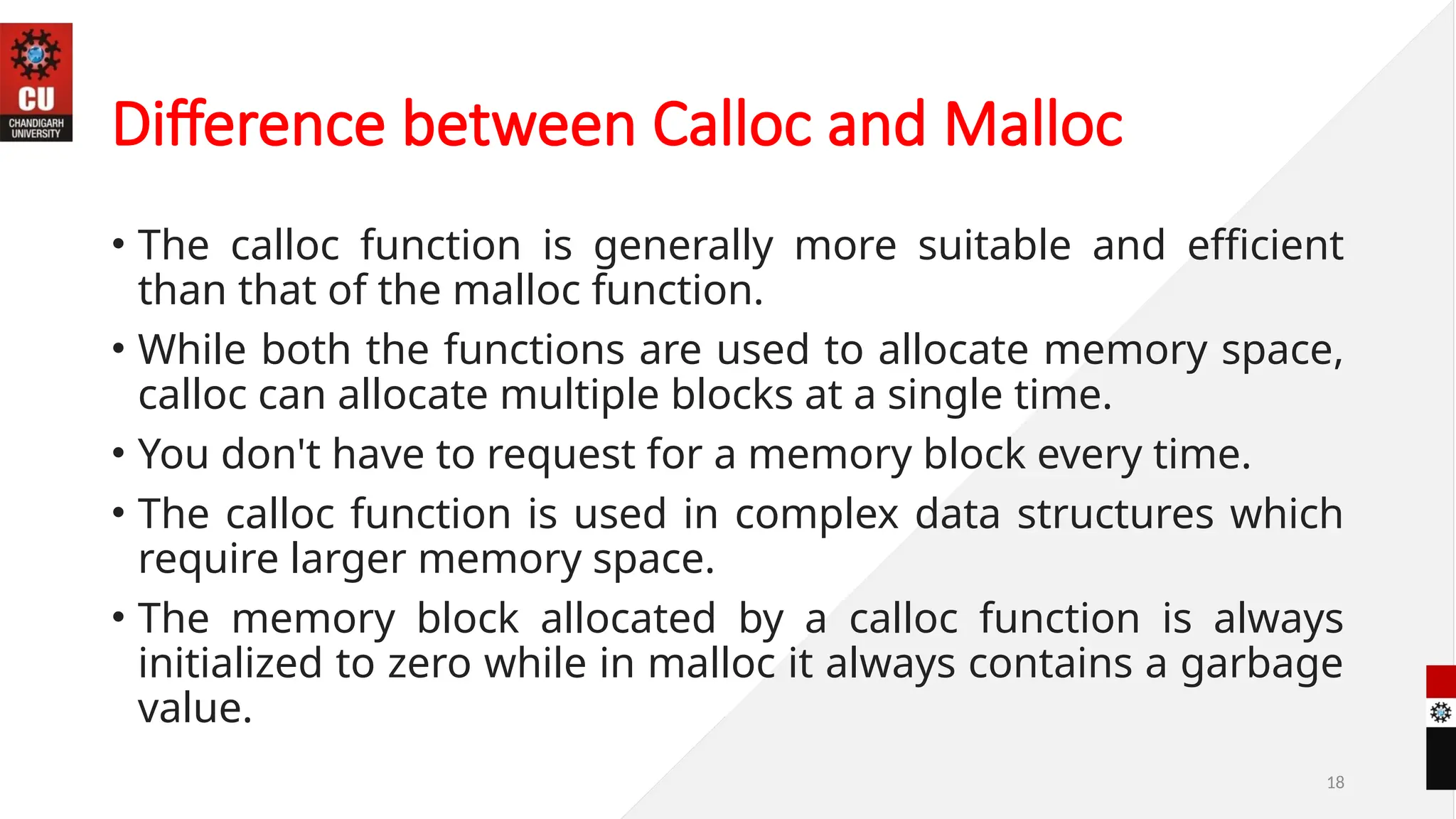 18
Difference between Calloc and Malloc
• The calloc function is generally more suitable and efficient
than that of the malloc function.
• While both the functions are used to allocate memory space,
calloc can allocate multiple blocks at a single time.
• You don't have to request for a memory block every time.
• The calloc function is used in complex data structures which
require larger memory space.
• The memory block allocated by a calloc function is always
initialized to zero while in malloc it always contains a garbage
value.
 