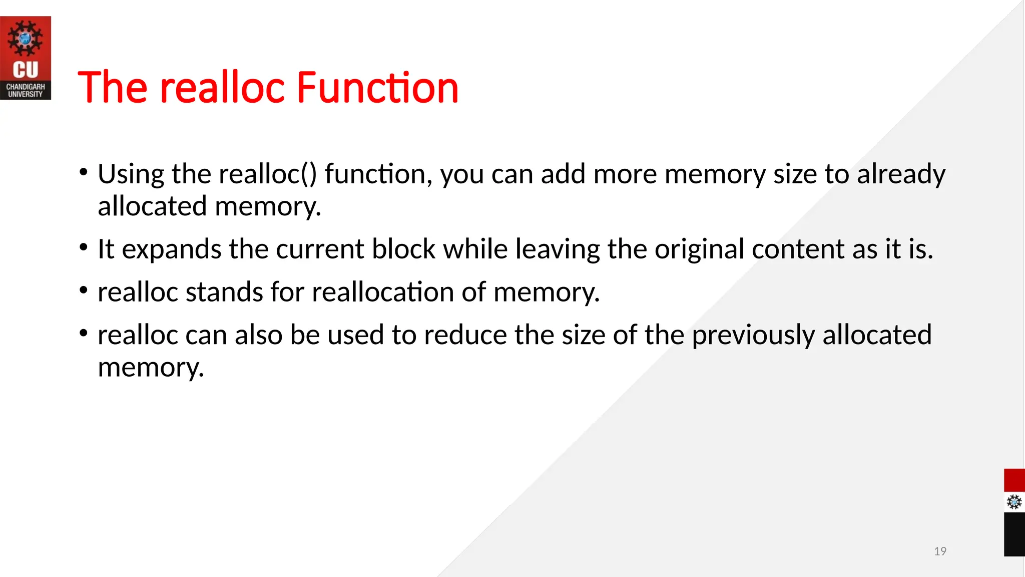 19
The realloc Function
• Using the realloc() function, you can add more memory size to already
allocated memory.
• It expands the current block while leaving the original content as it is.
• realloc stands for reallocation of memory.
• realloc can also be used to reduce the size of the previously allocated
memory.
 