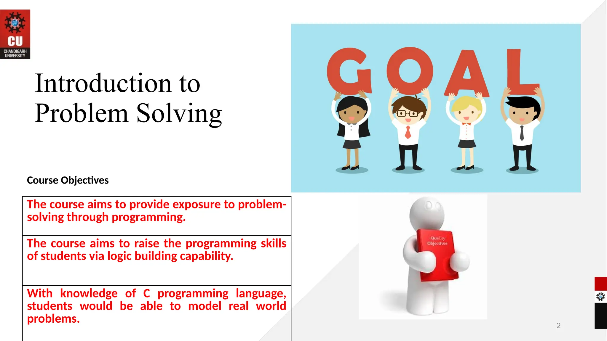 Introduction to
Problem Solving
Course Objectives
2
The course aims to provide exposure to problem-
solving through programming.
The course aims to raise the programming skills
of students via logic building capability.
With knowledge of C programming language,
students would be able to model real world
problems.
 