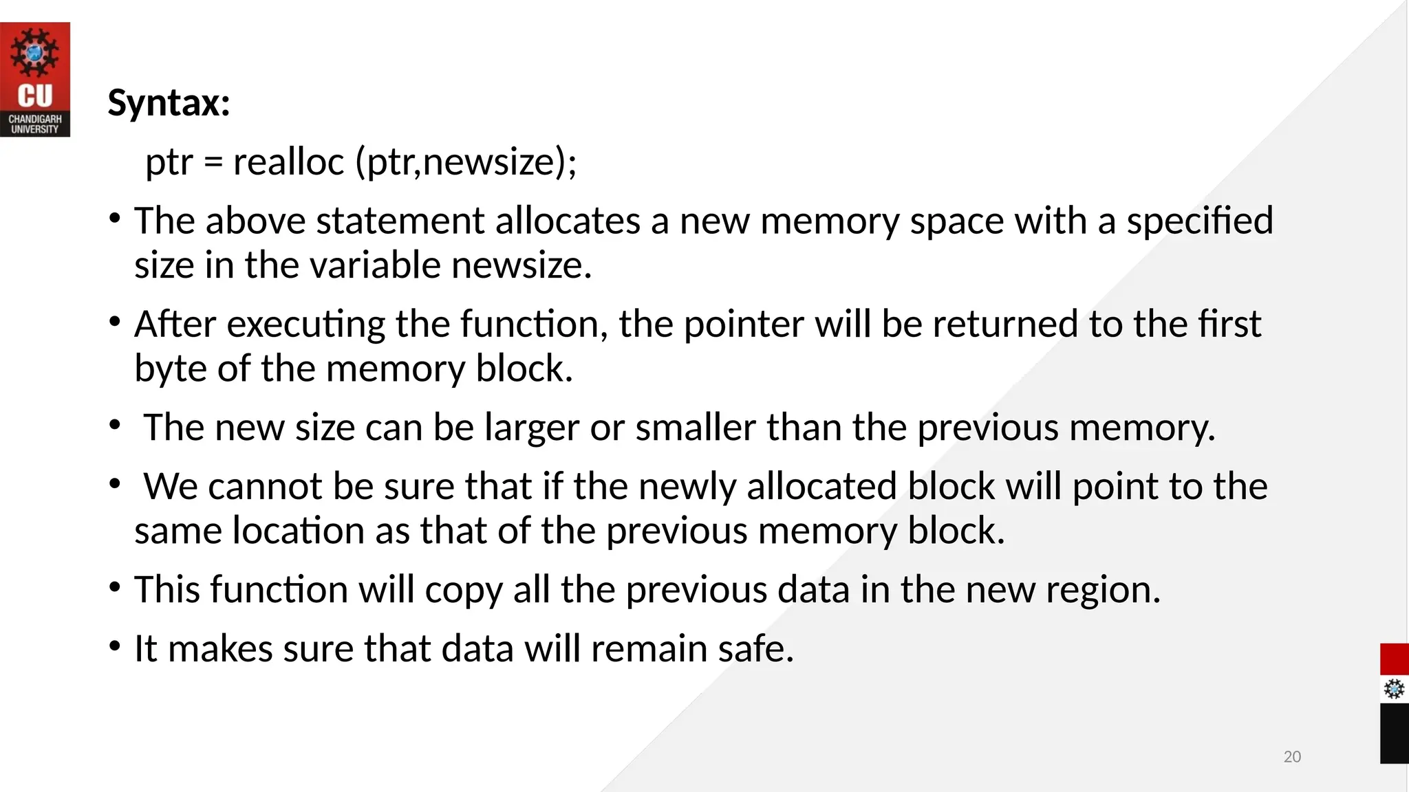 20
Syntax:
ptr = realloc (ptr,newsize);
• The above statement allocates a new memory space with a specified
size in the variable newsize.
• After executing the function, the pointer will be returned to the first
byte of the memory block.
• The new size can be larger or smaller than the previous memory.
• We cannot be sure that if the newly allocated block will point to the
same location as that of the previous memory block.
• This function will copy all the previous data in the new region.
• It makes sure that data will remain safe.
 