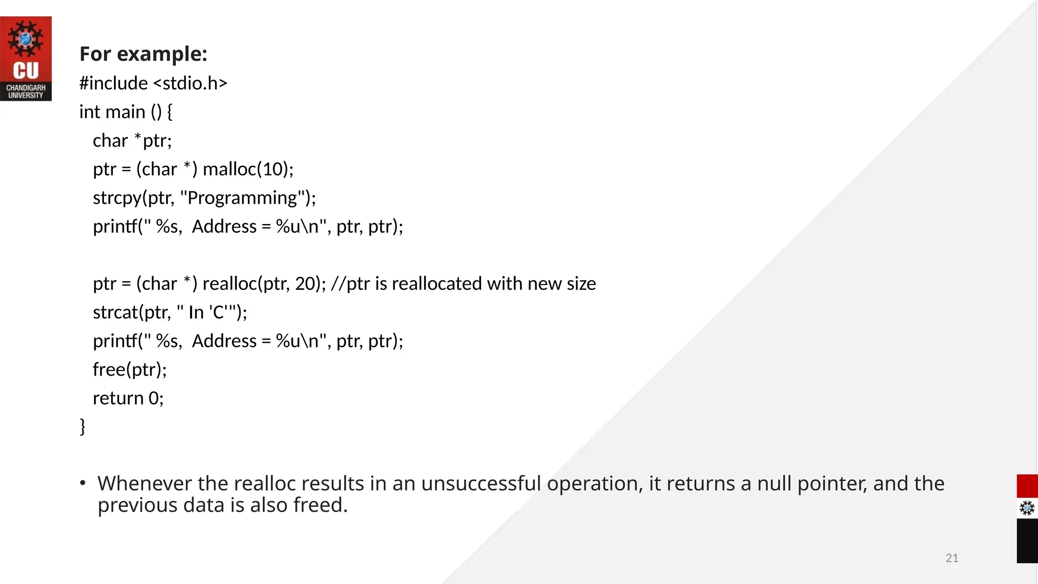 21
For example:
#include <stdio.h>
int main () {
char *ptr;
ptr = (char *) malloc(10);
strcpy(ptr, "Programming");
printf(" %s, Address = %un", ptr, ptr);
ptr = (char *) realloc(ptr, 20); //ptr is reallocated with new size
strcat(ptr, " In 'C'");
printf(" %s, Address = %un", ptr, ptr);
free(ptr);
return 0;
}
• Whenever the realloc results in an unsuccessful operation, it returns a null pointer, and the
previous data is also freed.
 