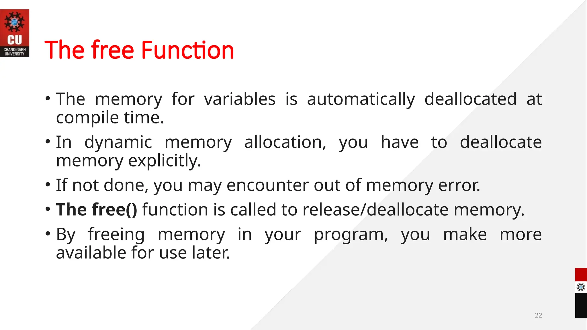 22
The free Function
• The memory for variables is automatically deallocated at
compile time.
• In dynamic memory allocation, you have to deallocate
memory explicitly.
• If not done, you may encounter out of memory error.
• The free() function is called to release/deallocate memory.
• By freeing memory in your program, you make more
available for use later.
 