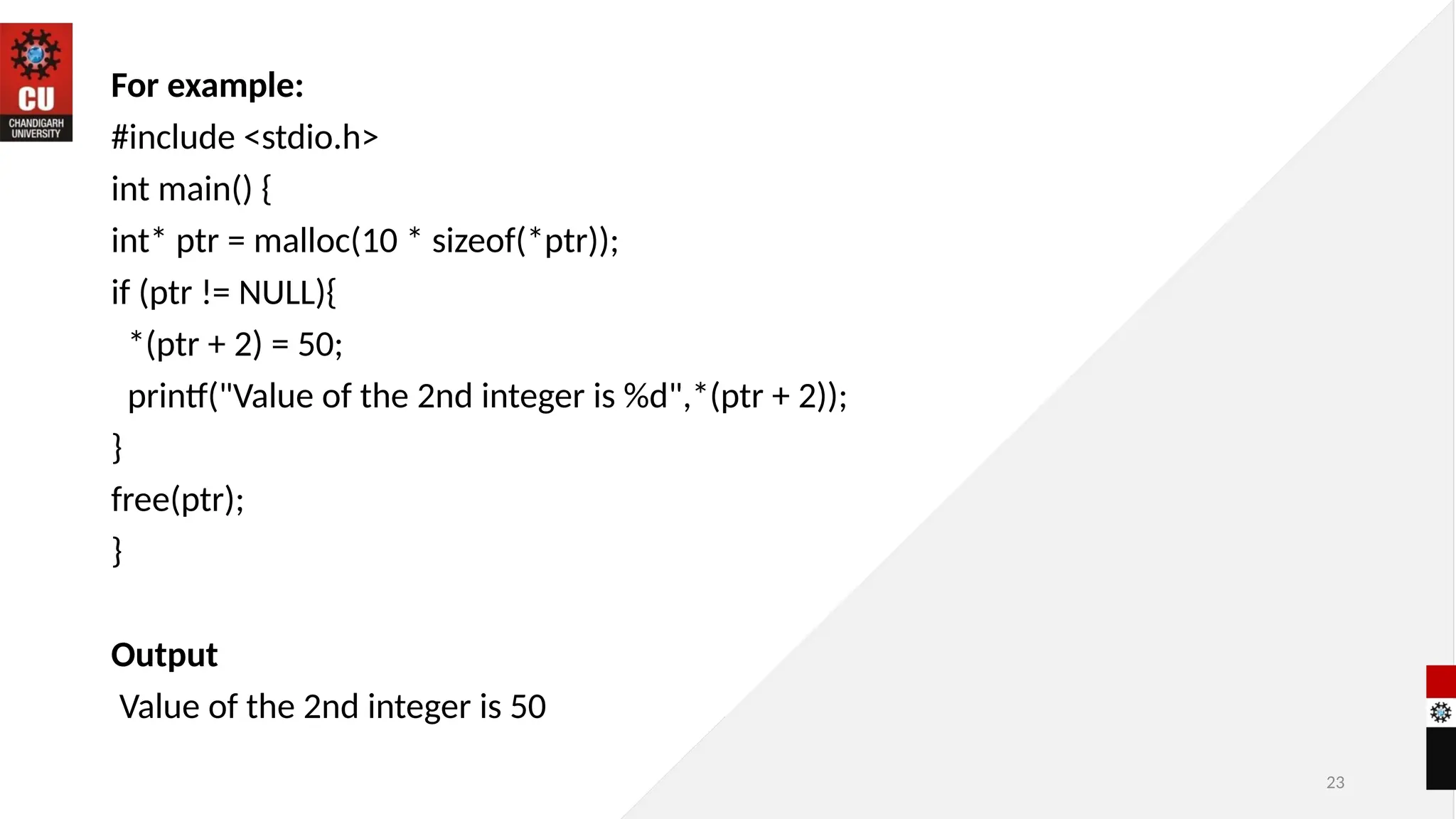 23
For example:
#include <stdio.h>
int main() {
int* ptr = malloc(10 * sizeof(*ptr));
if (ptr != NULL){
*(ptr + 2) = 50;
printf("Value of the 2nd integer is %d",*(ptr + 2));
}
free(ptr);
}
Output
Value of the 2nd integer is 50
 