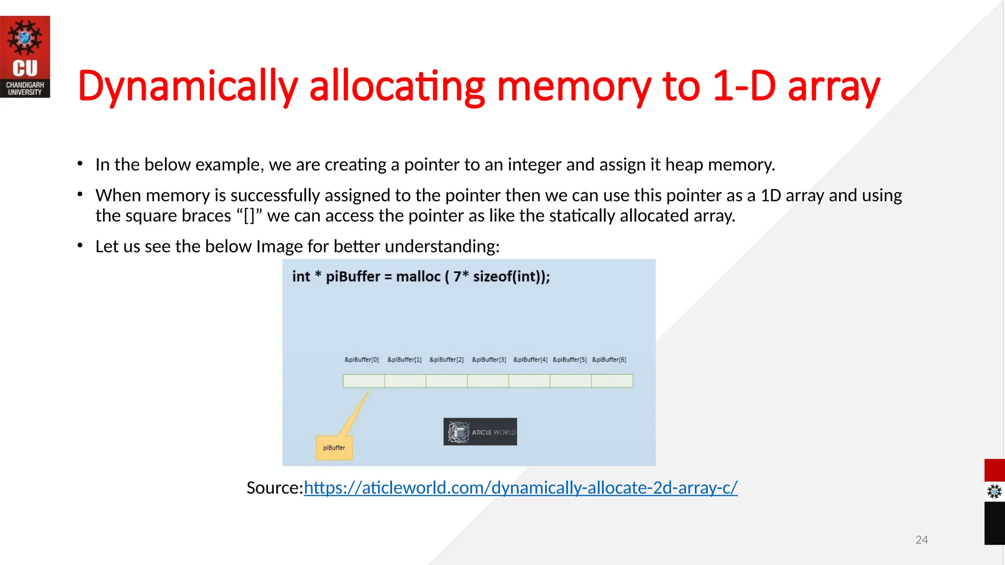24
Dynamically allocating memory to 1-D array
• In the below example, we are creating a pointer to an integer and assign it heap memory.
• When memory is successfully assigned to the pointer then we can use this pointer as a 1D array and using
the square braces “[]” we can access the pointer as like the statically allocated array.
• Let us see the below Image for better understanding:
Source:https://aticleworld.com/dynamically-allocate-2d-array-c/
 