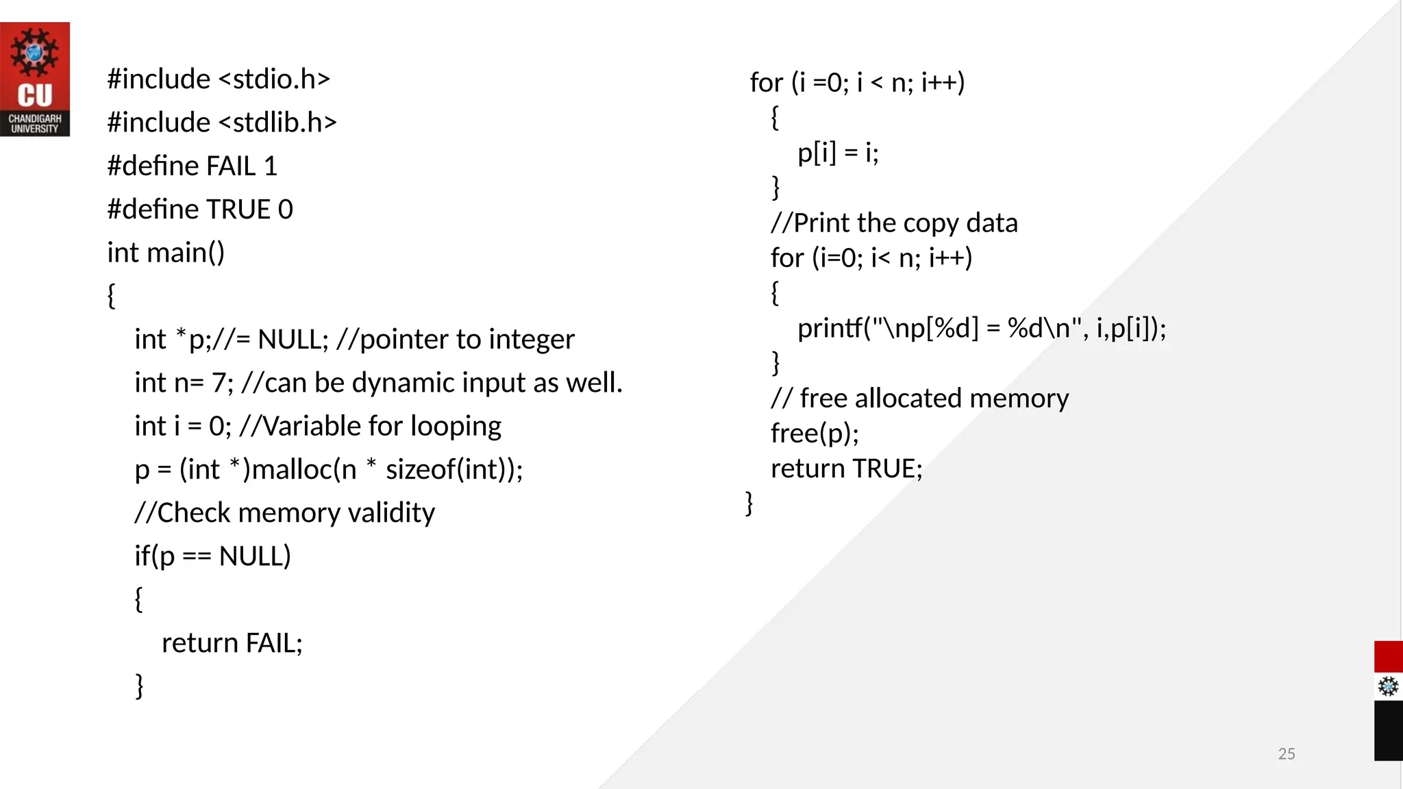 25
#include <stdio.h>
#include <stdlib.h>
#define FAIL 1
#define TRUE 0
int main()
{
int *p;//= NULL; //pointer to integer
int n= 7; //can be dynamic input as well.
int i = 0; //Variable for looping
p = (int *)malloc(n * sizeof(int));
//Check memory validity
if(p == NULL)
{
return FAIL;
}
for (i =0; i < n; i++)
{
p[i] = i;
}
//Print the copy data
for (i=0; i< n; i++)
{
printf("np[%d] = %dn", i,p[i]);
}
// free allocated memory
free(p);
return TRUE;
}
 