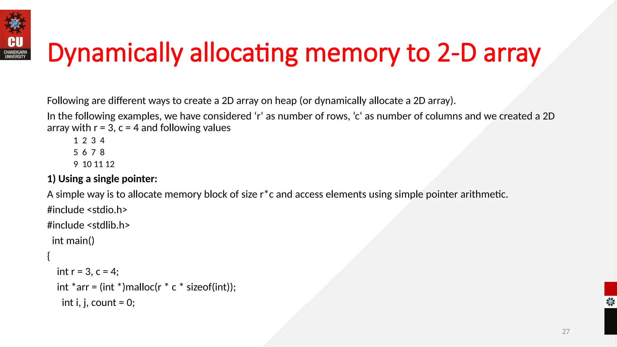 27
Dynamically allocating memory to 2-D array
Following are different ways to create a 2D array on heap (or dynamically allocate a 2D array).
In the following examples, we have considered ‘r‘ as number of rows, ‘c‘ as number of columns and we created a 2D
array with r = 3, c = 4 and following values
1 2 3 4
5 6 7 8
9 10 11 12
1) Using a single pointer:
A simple way is to allocate memory block of size r*c and access elements using simple pointer arithmetic.
#include <stdio.h>
#include <stdlib.h>
int main()
{
int r = 3, c = 4;
int *arr = (int *)malloc(r * c * sizeof(int));
int i, j, count = 0;
 