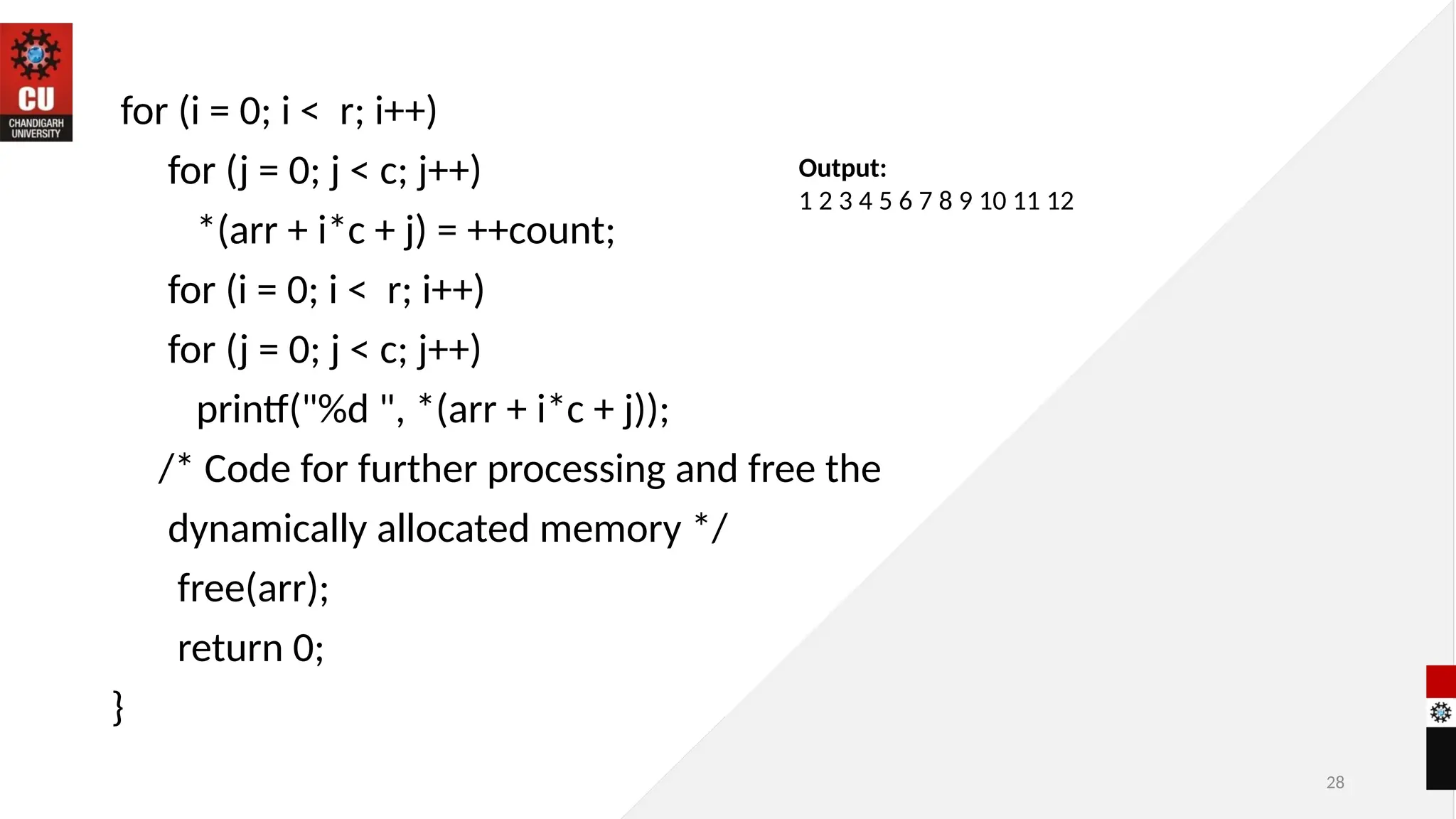 28
for (i = 0; i < r; i++)
for (j = 0; j < c; j++)
*(arr + i*c + j) = ++count;
for (i = 0; i < r; i++)
for (j = 0; j < c; j++)
printf("%d ", *(arr + i*c + j));
/* Code for further processing and free the
dynamically allocated memory */
free(arr);
return 0;
}
Output:
1 2 3 4 5 6 7 8 9 10 11 12
 