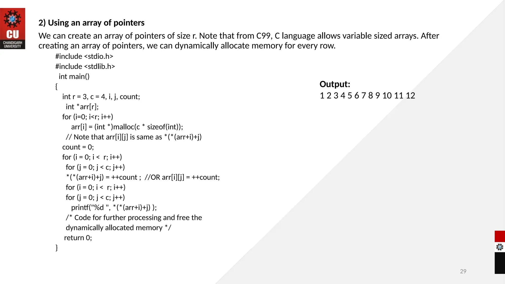 29
2) Using an array of pointers
We can create an array of pointers of size r. Note that from C99, C language allows variable sized arrays. After
creating an array of pointers, we can dynamically allocate memory for every row.
#include <stdio.h>
#include <stdlib.h>
int main()
{
int r = 3, c = 4, i, j, count;
int *arr[r];
for (i=0; i<r; i++)
arr[i] = (int *)malloc(c * sizeof(int));
// Note that arr[i][j] is same as *(*(arr+i)+j)
count = 0;
for (i = 0; i < r; i++)
for (j = 0; j < c; j++)
*(*(arr+i)+j) = ++count ; //OR arr[i][j] = ++count;
for (i = 0; i < r; i++)
for (j = 0; j < c; j++)
printf("%d ", *(*(arr+i)+j) );
/* Code for further processing and free the
dynamically allocated memory */
return 0;
}
Output:
1 2 3 4 5 6 7 8 9 10 11 12
 