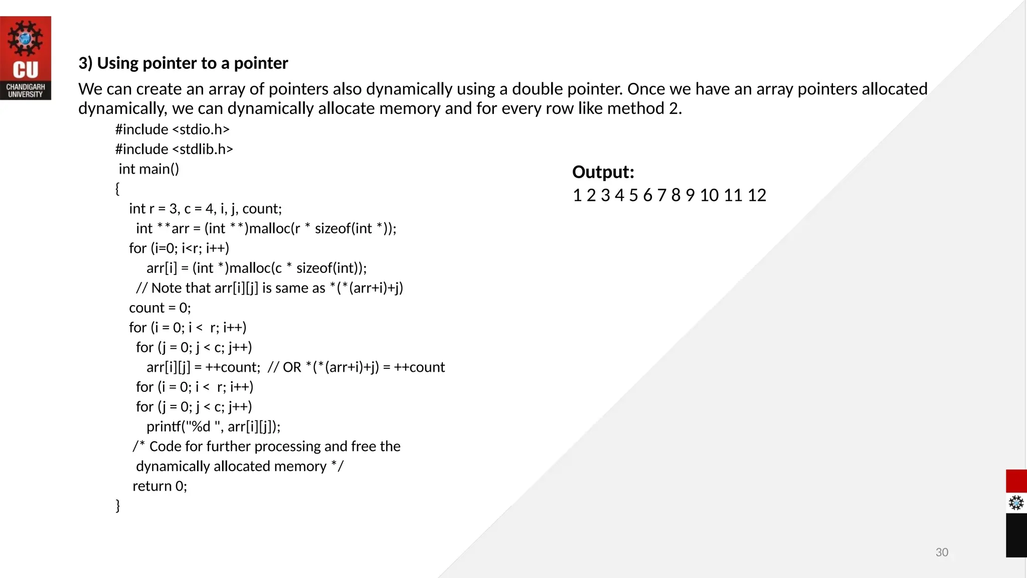 30
3) Using pointer to a pointer
We can create an array of pointers also dynamically using a double pointer. Once we have an array pointers allocated
dynamically, we can dynamically allocate memory and for every row like method 2.
#include <stdio.h>
#include <stdlib.h>
int main()
{
int r = 3, c = 4, i, j, count;
int **arr = (int **)malloc(r * sizeof(int *));
for (i=0; i<r; i++)
arr[i] = (int *)malloc(c * sizeof(int));
// Note that arr[i][j] is same as *(*(arr+i)+j)
count = 0;
for (i = 0; i < r; i++)
for (j = 0; j < c; j++)
arr[i][j] = ++count; // OR *(*(arr+i)+j) = ++count
for (i = 0; i < r; i++)
for (j = 0; j < c; j++)
printf("%d ", arr[i][j]);
/* Code for further processing and free the
dynamically allocated memory */
return 0;
}
Output:
1 2 3 4 5 6 7 8 9 10 11 12
 