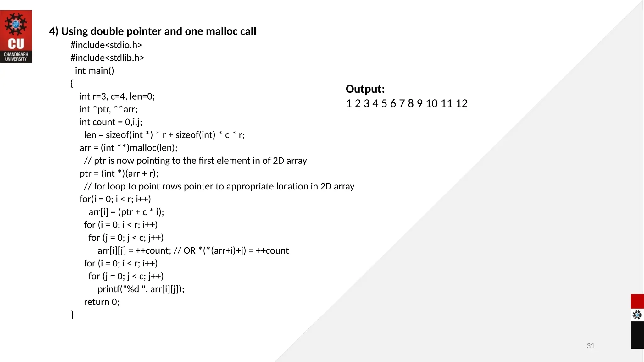 31
4) Using double pointer and one malloc call
#include<stdio.h>
#include<stdlib.h>
int main()
{
int r=3, c=4, len=0;
int *ptr, **arr;
int count = 0,i,j;
len = sizeof(int *) * r + sizeof(int) * c * r;
arr = (int **)malloc(len);
// ptr is now pointing to the first element in of 2D array
ptr = (int *)(arr + r);
// for loop to point rows pointer to appropriate location in 2D array
for(i = 0; i < r; i++)
arr[i] = (ptr + c * i);
for (i = 0; i < r; i++)
for (j = 0; j < c; j++)
arr[i][j] = ++count; // OR *(*(arr+i)+j) = ++count
for (i = 0; i < r; i++)
for (j = 0; j < c; j++)
printf("%d ", arr[i][j]);
return 0;
}
Output:
1 2 3 4 5 6 7 8 9 10 11 12
 