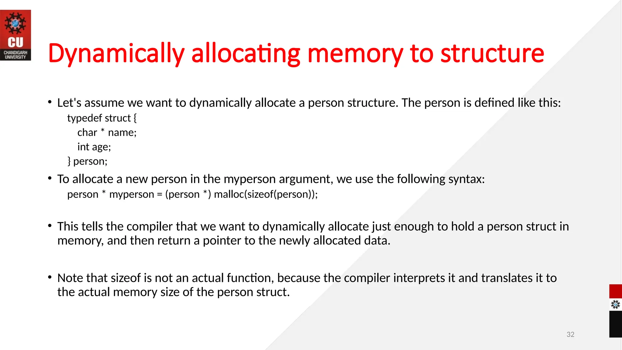 32
Dynamically allocating memory to structure
• Let's assume we want to dynamically allocate a person structure. The person is defined like this:
typedef struct {
char * name;
int age;
} person;
• To allocate a new person in the myperson argument, we use the following syntax:
person * myperson = (person *) malloc(sizeof(person));
• This tells the compiler that we want to dynamically allocate just enough to hold a person struct in
memory, and then return a pointer to the newly allocated data.
• Note that sizeof is not an actual function, because the compiler interprets it and translates it to
the actual memory size of the person struct.
 