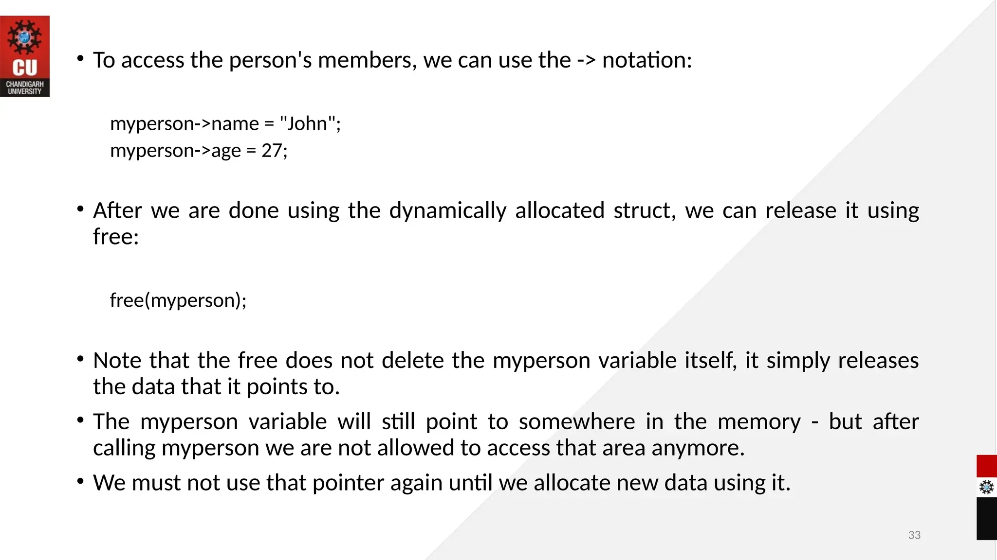33
• To access the person's members, we can use the -> notation:
myperson->name = "John";
myperson->age = 27;
• After we are done using the dynamically allocated struct, we can release it using
free:
free(myperson);
• Note that the free does not delete the myperson variable itself, it simply releases
the data that it points to.
• The myperson variable will still point to somewhere in the memory - but after
calling myperson we are not allowed to access that area anymore.
• We must not use that pointer again until we allocate new data using it.
 