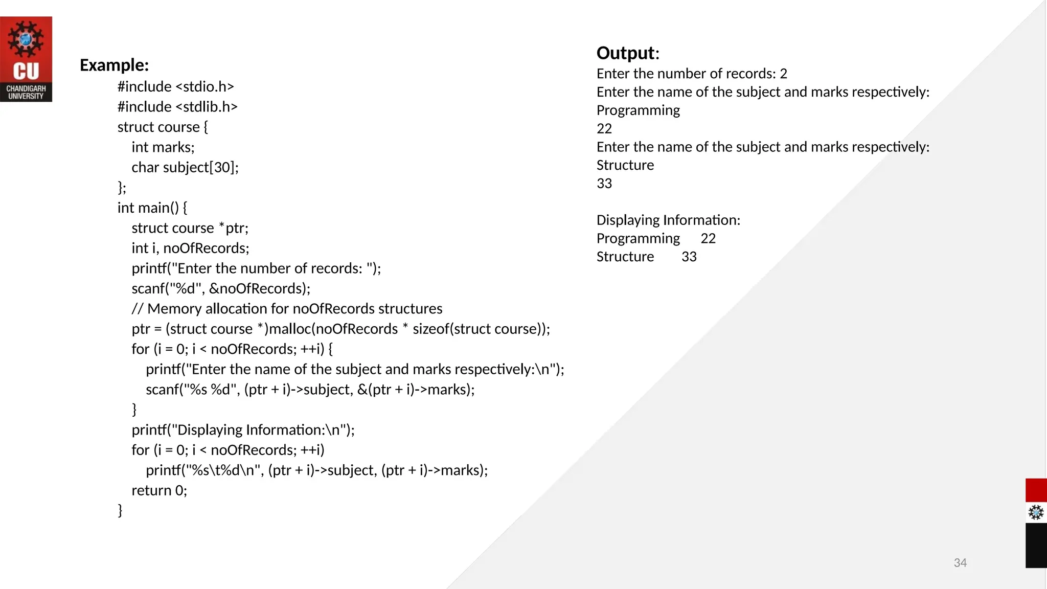 34
Example:
#include <stdio.h>
#include <stdlib.h>
struct course {
int marks;
char subject[30];
};
int main() {
struct course *ptr;
int i, noOfRecords;
printf("Enter the number of records: ");
scanf("%d", &noOfRecords);
// Memory allocation for noOfRecords structures
ptr = (struct course *)malloc(noOfRecords * sizeof(struct course));
for (i = 0; i < noOfRecords; ++i) {
printf("Enter the name of the subject and marks respectively:n");
scanf("%s %d", (ptr + i)->subject, &(ptr + i)->marks);
}
printf("Displaying Information:n");
for (i = 0; i < noOfRecords; ++i)
printf("%st%dn", (ptr + i)->subject, (ptr + i)->marks);
return 0;
}
Output:
Enter the number of records: 2
Enter the name of the subject and marks respectively:
Programming
22
Enter the name of the subject and marks respectively:
Structure
33
Displaying Information:
Programming 22
Structure 33
 