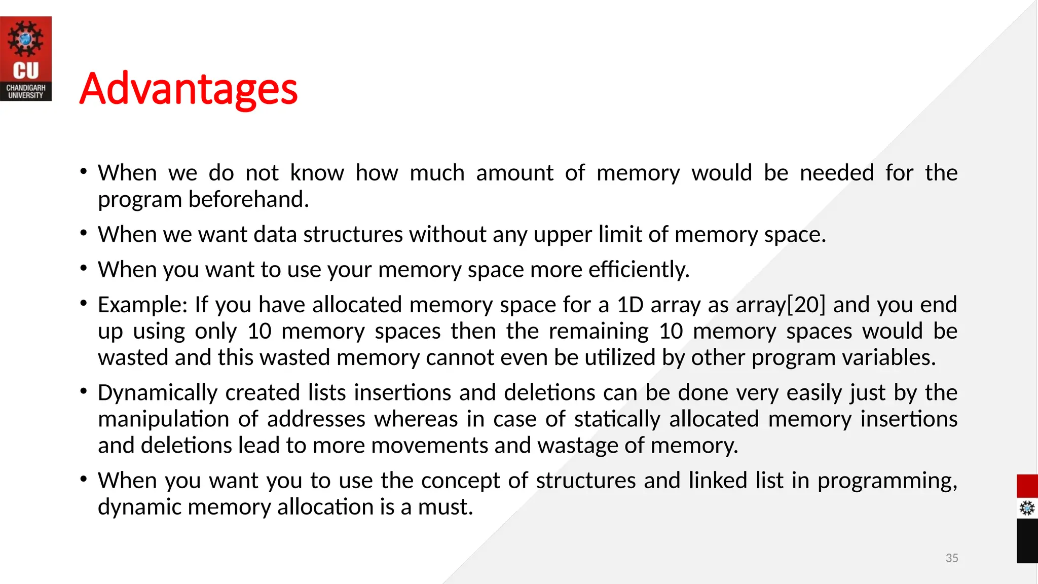 Advantages
• When we do not know how much amount of memory would be needed for the
program beforehand.
• When we want data structures without any upper limit of memory space.
• When you want to use your memory space more efficiently.
• Example: If you have allocated memory space for a 1D array as array[20] and you end
up using only 10 memory spaces then the remaining 10 memory spaces would be
wasted and this wasted memory cannot even be utilized by other program variables.
• Dynamically created lists insertions and deletions can be done very easily just by the
manipulation of addresses whereas in case of statically allocated memory insertions
and deletions lead to more movements and wastage of memory.
• When you want you to use the concept of structures and linked list in programming,
dynamic memory allocation is a must.
35
 