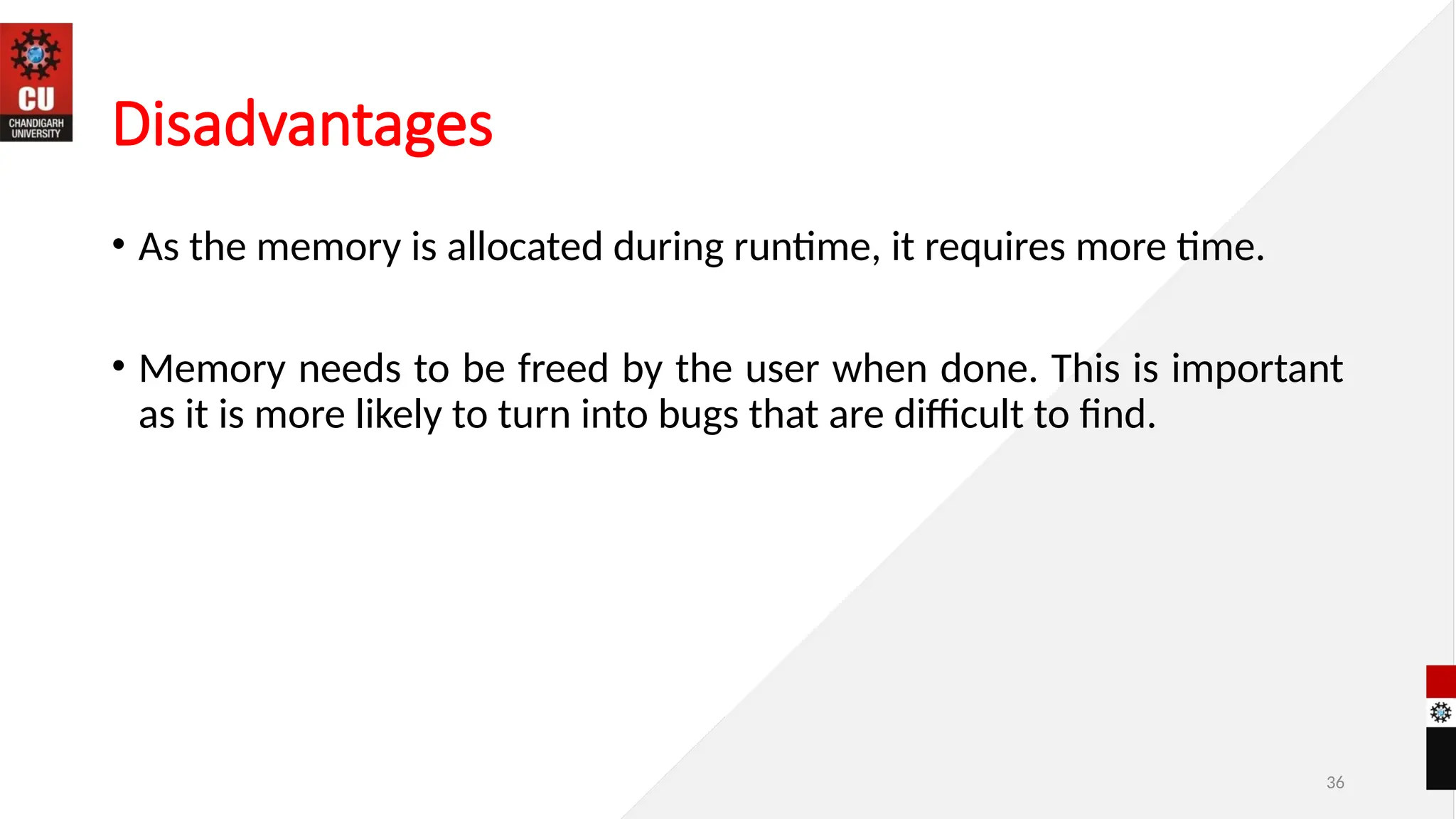 Disadvantages
• As the memory is allocated during runtime, it requires more time.
• Memory needs to be freed by the user when done. This is important
as it is more likely to turn into bugs that are difficult to find.
36
 