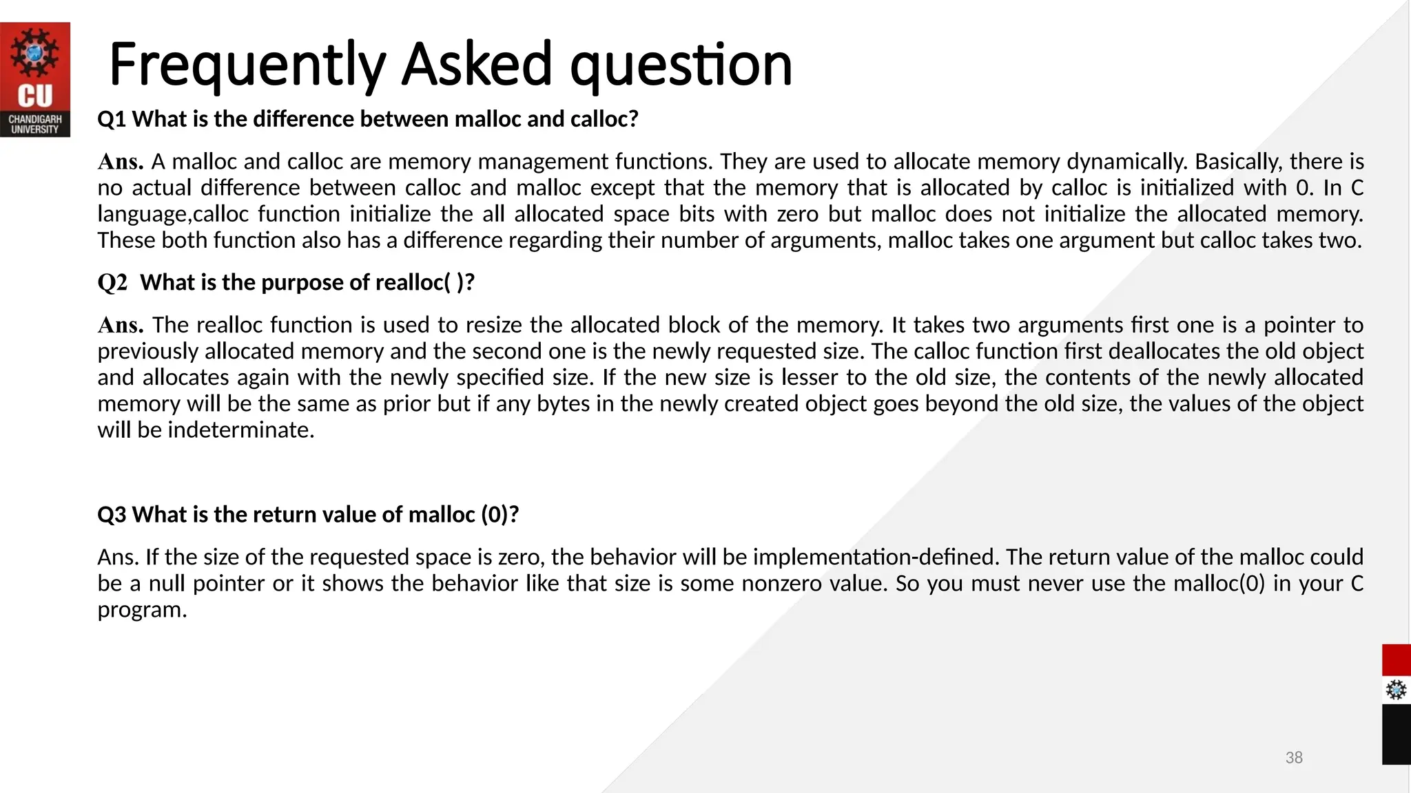38
Frequently Asked question
Q1 What is the difference between malloc and calloc?
Ans. A malloc and calloc are memory management functions. They are used to allocate memory dynamically. Basically, there is
no actual difference between calloc and malloc except that the memory that is allocated by calloc is initialized with 0. In C
language,calloc function initialize the all allocated space bits with zero but malloc does not initialize the allocated memory.
These both function also has a difference regarding their number of arguments, malloc takes one argument but calloc takes two.
Q2 What is the purpose of realloc( )?
Ans. The realloc function is used to resize the allocated block of the memory. It takes two arguments first one is a pointer to
previously allocated memory and the second one is the newly requested size. The calloc function first deallocates the old object
and allocates again with the newly specified size. If the new size is lesser to the old size, the contents of the newly allocated
memory will be the same as prior but if any bytes in the newly created object goes beyond the old size, the values of the object
will be indeterminate.
Q3 What is the return value of malloc (0)?
Ans. If the size of the requested space is zero, the behavior will be implementation-defined. The return value of the malloc could
be a null pointer or it shows the behavior like that size is some nonzero value. So you must never use the malloc(0) in your C
program.
 