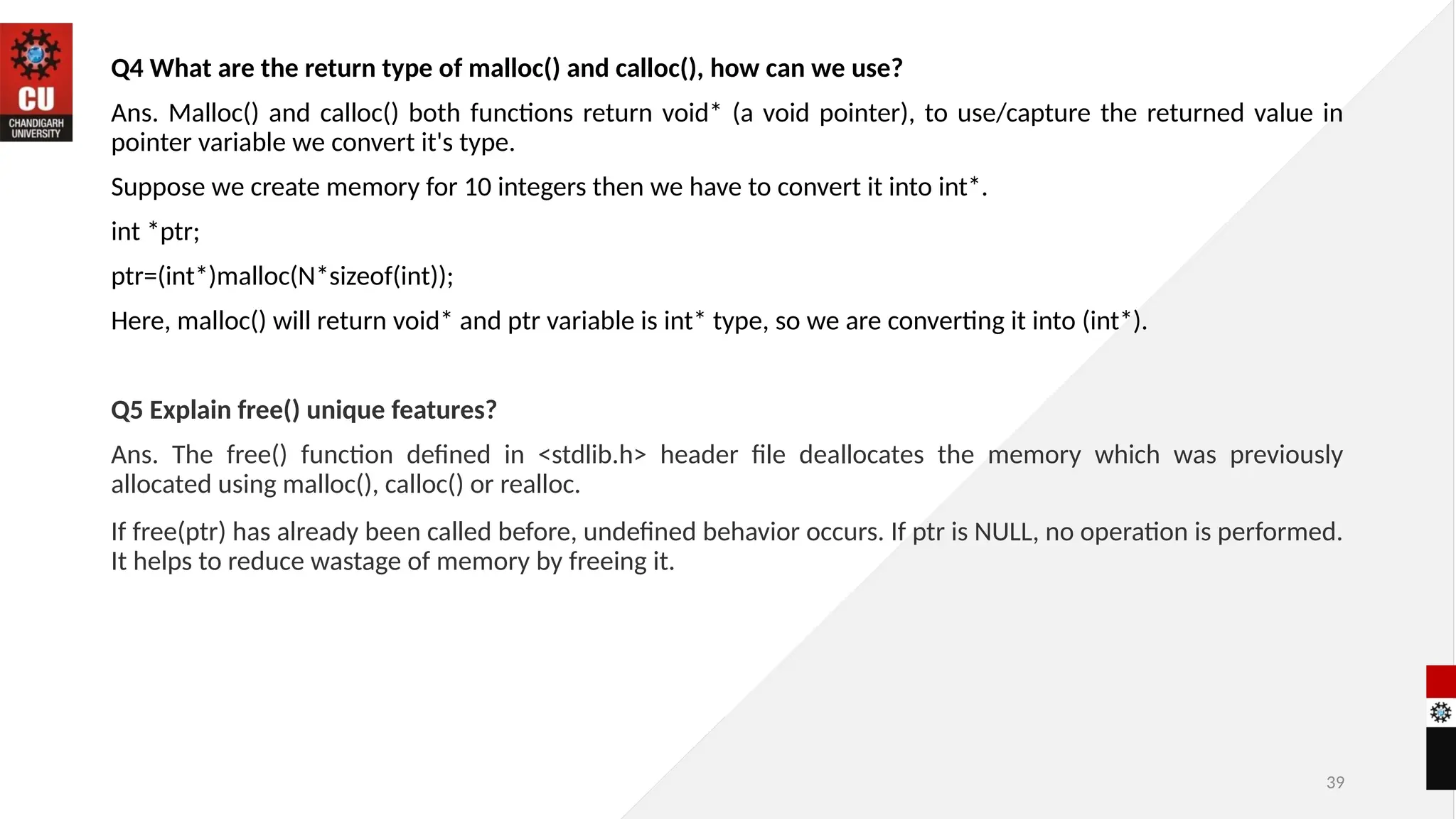 39
Q4 What are the return type of malloc() and calloc(), how can we use?
Ans. Malloc() and calloc() both functions return void* (a void pointer), to use/capture the returned value in
pointer variable we convert it's type.
Suppose we create memory for 10 integers then we have to convert it into int*.
int *ptr;
ptr=(int*)malloc(N*sizeof(int));
Here, malloc() will return void* and ptr variable is int* type, so we are converting it into (int*).
Q5 Explain free() unique features?
Ans. The free() function defined in <stdlib.h> header file deallocates the memory which was previously
allocated using malloc(), calloc() or realloc.
If free(ptr) has already been called before, undefined behavior occurs. If ptr is NULL, no operation is performed.
It helps to reduce wastage of memory by freeing it.
 