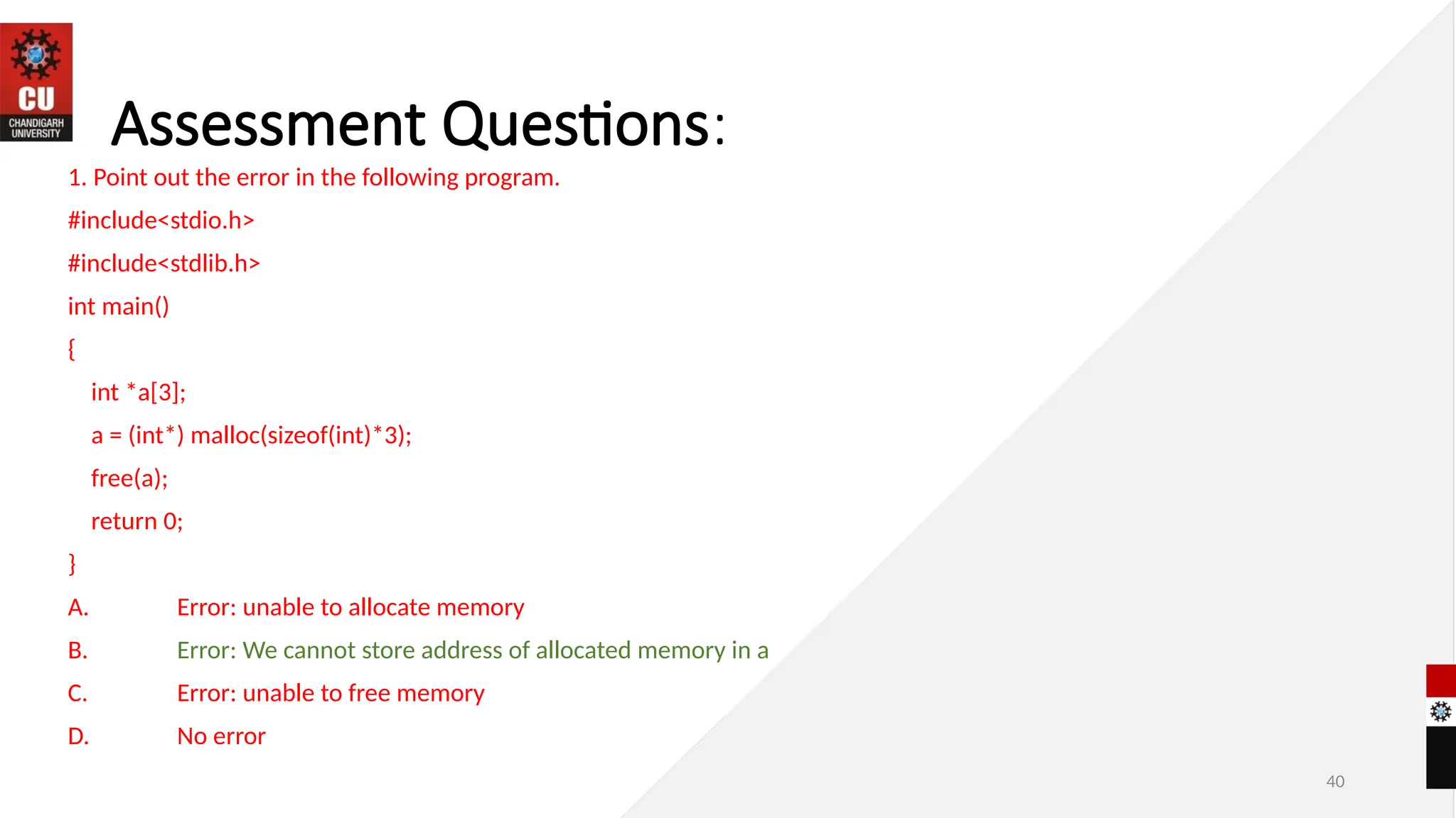 40
Assessment Questions:
1. Point out the error in the following program.
#include<stdio.h>
#include<stdlib.h>
int main()
{
int *a[3];
a = (int*) malloc(sizeof(int)*3);
free(a);
return 0;
}
A. Error: unable to allocate memory
B. Error: We cannot store address of allocated memory in a
C. Error: unable to free memory
D. No error
 