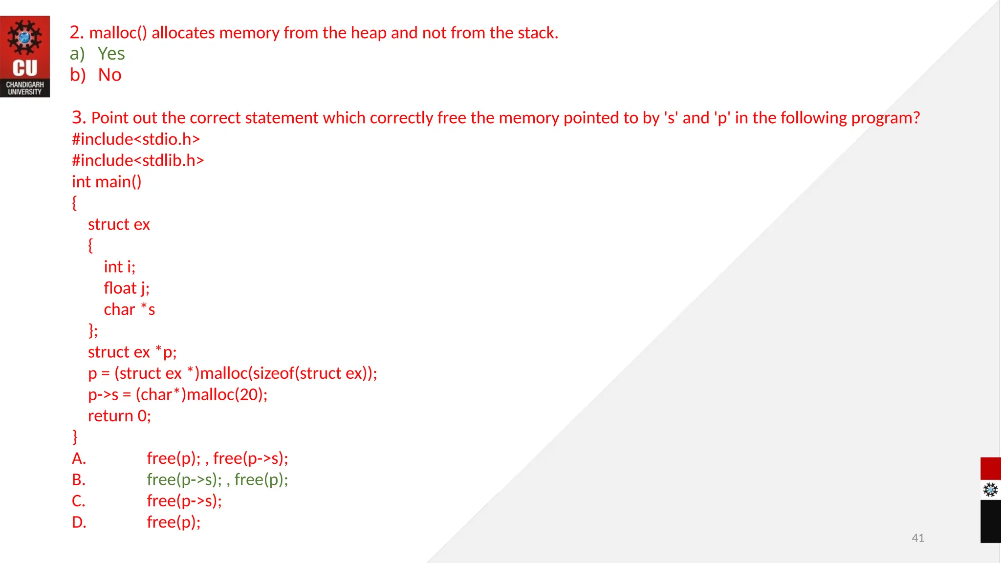 41
2. malloc() allocates memory from the heap and not from the stack.
a) Yes
b) No
3. Point out the correct statement which correctly free the memory pointed to by 's' and 'p' in the following program?
#include<stdio.h>
#include<stdlib.h>
int main()
{
struct ex
{
int i;
float j;
char *s
};
struct ex *p;
p = (struct ex *)malloc(sizeof(struct ex));
p->s = (char*)malloc(20);
return 0;
}
A. free(p); , free(p->s);
B. free(p->s); , free(p);
C. free(p->s);
D. free(p);
 