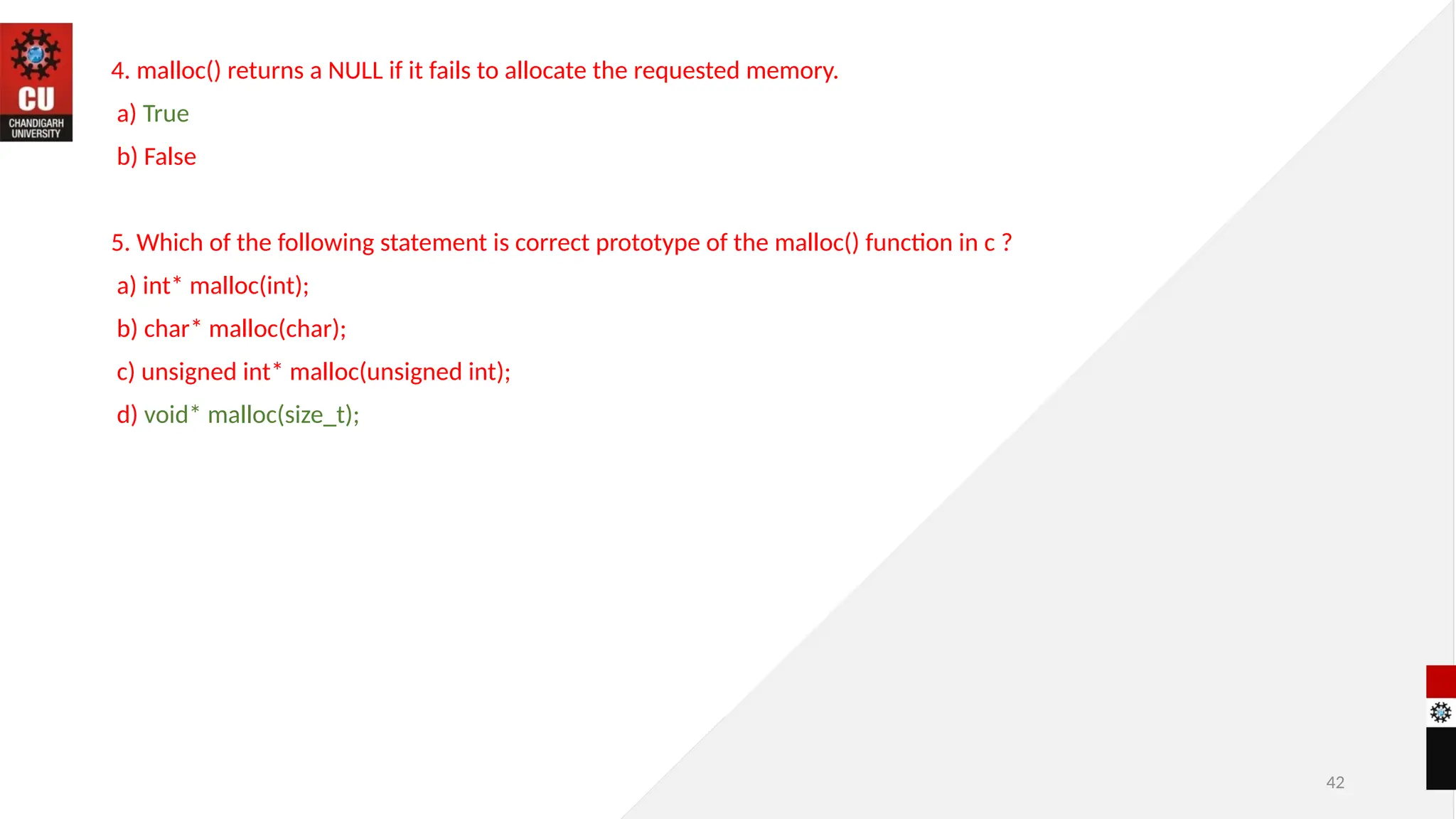 42
4. malloc() returns a NULL if it fails to allocate the requested memory.
a) True
b) False
5. Which of the following statement is correct prototype of the malloc() function in c ?
a) int* malloc(int);
b) char* malloc(char);
c) unsigned int* malloc(unsigned int);
d) void* malloc(size_t);
 