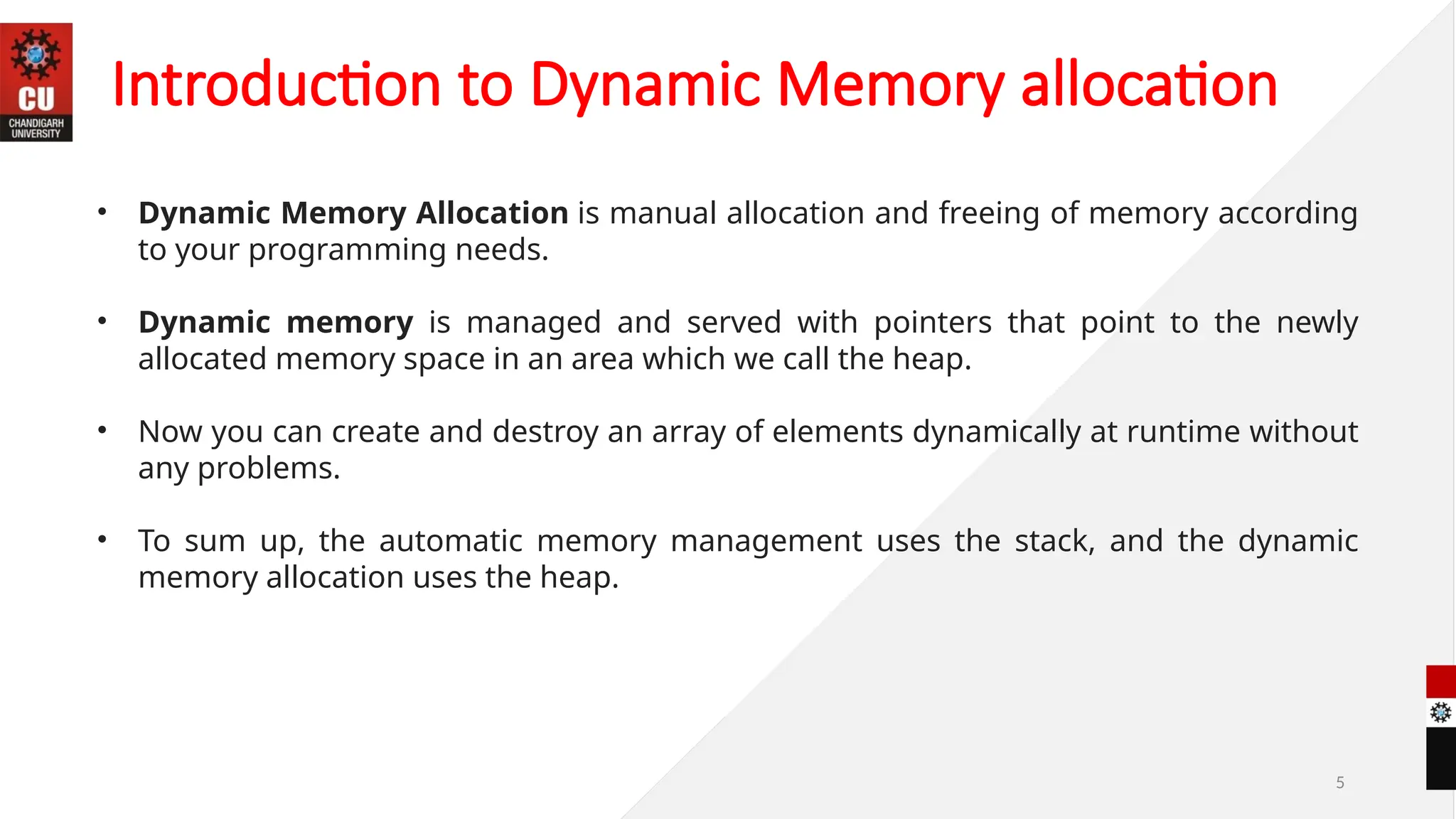 5
• Dynamic Memory Allocation is manual allocation and freeing of memory according
to your programming needs.
• Dynamic memory is managed and served with pointers that point to the newly
allocated memory space in an area which we call the heap.
• Now you can create and destroy an array of elements dynamically at runtime without
any problems.
• To sum up, the automatic memory management uses the stack, and the dynamic
memory allocation uses the heap.
Introduction to Dynamic Memory allocation
 