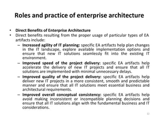 Roles and practice of enterprise architecture
12
• Direct Benefits of Enterprise Architecture
• Direct benefits resulting from the proper usage of particular types of EA
artifacts include:
– Increased agility of IT planning: specific EA artifacts help plan changes
in the IT landscape, explore available implementation options and
ensure that new IT solutions seamlessly fit into the existing IT
environment.
– Improved speed of the project delivery: specific EA artifacts help
accelerate the delivery of new IT projects and ensure that all IT
solutions are implemented with minimal unnecessary delays.
– Improved quality of the project delivery: specific EA artifacts help
deliver new IT projects in a more consistent, smooth and predictable
manner and ensure that all IT solutions meet essential business and
architectural requirements.
– Improved overall conceptual consistency: specific EA artifacts help
avoid making inconsistent or incompatible planning decisions and
ensure that all IT solutions align with the fundamental business and IT
considerations.
 