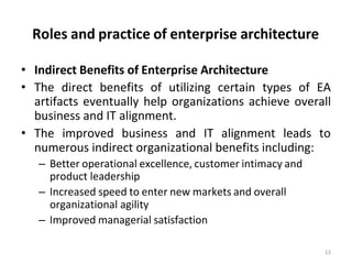 Roles and practice of enterprise architecture
13
• Indirect Benefits of Enterprise Architecture
• The direct benefits of utilizing certain types of EA
artifacts eventually help organizations achieve overall
business and IT alignment.
• The improved business and IT alignment leads to
numerous indirect organizational benefits including:
– Better operational excellence, customer intimacy and
product leadership
– Increased speed to enter new markets and overall
organizational agility
– Improved managerial satisfaction
 