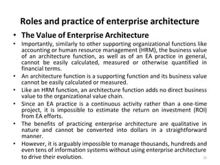 Roles and practice of enterprise architecture
to drive their evolution. 15
• The Value of Enterprise Architecture
• Importantly, similarly to other supporting organizational functions like
accounting or human resource management (HRM), the business value
of an architecture function, as well as of an EA practice in general,
cannot be easily calculated, measured or otherwise quantified in
financial terms.
• An architecture function is a supporting function and its business value
cannot be easily calculated or measured.
• Like an HRM function, an architecture function adds no direct business
value to the organizational value chain.
• Since an EA practice is a continuous activity rather than a one-time
project, it is impossible to estimate the return on investment (ROI)
from EA efforts.
• The benefits of practicing enterprise architecture are qualitative in
nature and cannot be converted into dollars in a straightforward
manner.
• However, it is arguably impossible to manage thousands, hundreds and
even tens of information systems without using enterprise architecture
 