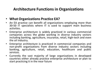 16
Architecture Functions in Organizations
• What Organizations Practice EA?
• An EA practice can benefit all organizations employing more than
30-50 IT specialists where IT is used to support main business
activities.
• Enterprise architecture is widely practiced in various commercial
companies across the globe working in diverse industry sectors
including banking, agriculture, insurance, retail, high-tech and even
the oil industry.
• Enterprise architecture is practiced in commercial companies and
non-profit organizations from diverse industry sectors including
banking, agriculture, retail, education, healthcare and public
services.
• Currently the vast majority of large organizations in developed
countries either already practice enterprise architecture or plan to
start practicing it in the near future
 