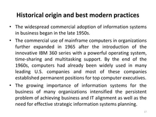 Historical origin and best modern practices
17
• The widespread commercial adoption of information systems
in business began in the late 1950s.
• The commercial use of mainframe computers in organizations
further expanded in 1965 after the introduction of the
innovative IBM 360 series with a powerful operating system,
time-sharing and multitasking support. By the end of the
1960s, computers had already been widely used in many
leading U.S. companies and most of these companies
established permanent positions for top computer executives.
• The growing importance of information systems for the
business of many organizations intensified the persistent
problem of achieving business and IT alignment as well as the
need for effective strategic information systems planning.
 