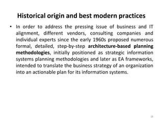 Historical origin and best modern practices
18
• In order to address the pressing issue of business and IT
alignment, different vendors, consulting companies and
individual experts since the early 1960s proposed numerous
formal, detailed, step-by-step architecture-based planning
methodologies, initially positioned as strategic information
systems planning methodologies and later as EA frameworks,
intended to translate the business strategy of an organization
into an actionable plan for its information systems.
 