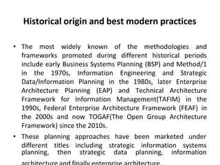 Historical origin and best modern practices
• The most widely known of the methodologies and
frameworks promoted during different historical periods
include early Business Systems Planning (BSP) and Method/1
in the 1970s, Information Engineering and Strategic
Data/Information Planning in the 1980s, later Enterprise
Architecture Planning (EAP) and Technical Architecture
Framework for Information Management(TAFIM) in the
1990s, Federal Enterprise Architecture Framework (FEAF) in
the 2000s and now TOGAF(The Open Group Architecture
Framework) since the 2010s.
• These planning approaches have been marketed under
different titles including strategic information systems
planning, then strategic data planning, information
 