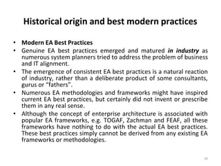 Historical origin and best modern practices
19
• Modern EA Best Practices
• Genuine EA best practices emerged and matured in industry as
numerous system planners tried to address the problem of business
and IT alignment.
• The emergence of consistent EA best practices is a natural reaction
of industry, rather than a deliberate product of some consultants,
gurus or “fathers”.
• Numerous EA methodologies and frameworks might have inspired
current EA best practices, but certainly did not invent or prescribe
them in any real sense.
• Although the concept of enterprise architecture is associated with
popular EA frameworks, e.g. TOGAF, Zachman and FEAF, all these
frameworks have nothing to do with the actual EA best practices.
These best practices simply cannot be derived from any existing EA
frameworks or methodologies.
 