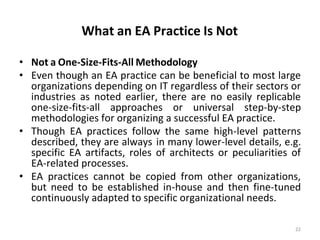 What an EA Practice Is Not
22
• Not a One-Size-Fits-All Methodology
• Even though an EA practice can be beneficial to most large
organizations depending on IT regardless of their sectors or
industries as noted earlier, there are no easily replicable
one-size-fits-all approaches or universal step-by-step
methodologies for organizing a successful EA practice.
• Though EA practices follow the same high-level patterns
described, they are always in many lower-level details, e.g.
specific EA artifacts, roles of architects or peculiarities of
EA-related processes.
• EA practices cannot be copied from other organizations,
but need to be established in-house and then fine-tuned
continuously adapted to specific organizational needs.
 