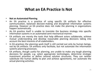 What an EA Practice Is Not
23
• Not an Automated Planning
• An EA practice is a practice of using specific EA artifacts for effective
communication, balanced decision-making and disciplined information systems
planning. However an EA practice does not make the planning in organizations
happen automatically.
• An EA practice itself is unable to translate the business strategy into specific
information systems in an automated semi-mechanical manner.
• EA artifacts are merely the tools that help different actors collaborate, achieve
mutual understanding and develop reasonable planning decisions taking into
account the best interests of all stakeholders.
• In EA practices the planning work itself is still carried out only by human beings,
not by EA artifacts. EA artifacts only facilitate, but not automate the information
systems planning processes.
• EA artifacts, though useful for planning, are unable to make any tough planning
decisions for people, e.g. select appropriate technologies, determine strategic
investment priorities or define rational solution structures. They can neither
substitute the human ability to plan and achieve agreements, nor automate the
actual planning activities.
 