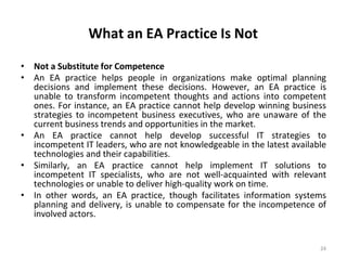What an EA Practice Is Not
24
• Not a Substitute for Competence
• An EA practice helps people in organizations make optimal planning
decisions and implement these decisions. However, an EA practice is
unable to transform incompetent thoughts and actions into competent
ones. For instance, an EA practice cannot help develop winning business
strategies to incompetent business executives, who are unaware of the
current business trends and opportunities in the market.
• An EA practice cannot help develop successful IT strategies to
incompetent IT leaders, who are not knowledgeable in the latest available
technologies and their capabilities.
• Similarly, an EA practice cannot help implement IT solutions to
incompetent IT specialists, who are not well-acquainted with relevant
technologies or unable to deliver high-quality work on time.
• In other words, an EA practice, though facilitates information systems
planning and delivery, is unable to compensate for the incompetence of
involved actors.
 