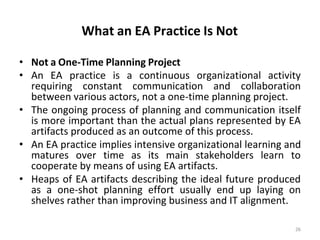 What an EA Practice Is Not
26
• Not a One-Time Planning Project
• An EA practice is a continuous organizational activity
requiring constant communication and collaboration
between various actors, not a one-time planning project.
• The ongoing process of planning and communication itself
is more important than the actual plans represented by EA
artifacts produced as an outcome of this process.
• An EA practice implies intensive organizational learning and
matures over time as its main stakeholders learn to
cooperate by means of using EA artifacts.
• Heaps of EA artifacts describing the ideal future produced
as a one-shot planning effort usually end up laying on
shelves rather than improving business and IT alignment.
 