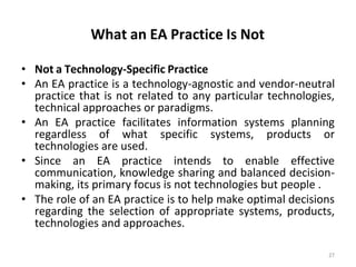 What an EA Practice Is Not
27
• Not a Technology-Specific Practice
• An EA practice is a technology-agnostic and vendor-neutral
practice that is not related to any particular technologies,
technical approaches or paradigms.
• An EA practice facilitates information systems planning
regardless of what specific systems, products or
technologies are used.
• Since an EA practice intends to enable effective
communication, knowledge sharing and balanced decision-
making, its primary focus is not technologies but people .
• The role of an EA practice is to help make optimal decisions
regarding the selection of appropriate systems, products,
technologies and approaches.
 