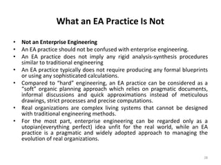 What an EA Practice Is Not
28
• Not an Enterprise Engineering
• An EA practice should not be confused with enterprise engineering.
• An EA practice does not imply any rigid analysis-synthesis procedures
similar to traditional engineering
• An EA practice typically does not require producing any formal blueprints
or using any sophisticated calculations.
• Compared to “hard” engineering, an EA practice can be considered as a
“soft” organic planning approach which relies on pragmatic documents,
informal discussions and quick approximations instead of meticulous
drawings, strict processes and precise computations.
• Real organizations are complex living systems that cannot be designed
with traditional engineering methods.
• For the most part, enterprise engineering can be regarded only as a
utopian(everything perfect) idea unfit for the real world, while an EA
practice is a pragmatic and widely adopted approach to managing the
evolution of real organizations.
 