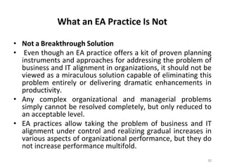 What an EA Practice Is Not
30
• Not a Breakthrough Solution
• Even though an EA practice offers a kit of proven planning
instruments and approaches for addressing the problem of
business and IT alignment in organizations, it should not be
viewed as a miraculous solution capable of eliminating this
problem entirely or delivering dramatic enhancements in
productivity.
• Any complex organizational and managerial problems
simply cannot be resolved completely, but only reduced to
an acceptable level.
• EA practices allow taking the problem of business and IT
alignment under control and realizing gradual increases in
various aspects of organizational performance, but they do
not increase performance multifold.
 