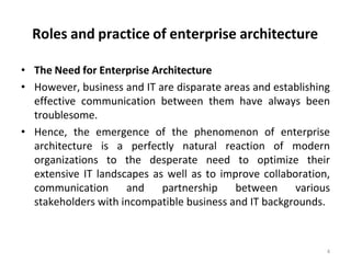 Roles and practice of enterprise architecture
4
• The Need for Enterprise Architecture
• However, business and IT are disparate areas and establishing
effective communication between them have always been
troublesome.
• Hence, the emergence of the phenomenon of enterprise
architecture is a perfectly natural reaction of modern
organizations to the desperate need to optimize their
extensive IT landscapes as well as to improve collaboration,
communication and partnership between various
stakeholders with incompatible business and IT backgrounds.
 