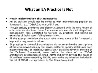 What an EA Practice Is Not
31
• Not an Implementation of EA Frameworks
• An EA practice should not be confused with implementing popular EA
frameworks, e.g. TOGAF, Zachman, FEAF, etc.
• Though actively promoted and closely associated with the very notion of
enterprise architecture, these frameworks are merely marketing-driven
management fads unrelated to working EA practices and having no
examples of their successful implementation.
• All the attempts to follow the actual recommendations of EA frameworks
in practice may result in failures.
• EA practices in successful organizations do not resemble the prescriptions
of these frameworks in any real sense, neither in specific details nor even
in general ideas. For instance, successful EA practices never fill the cells of
the Zachman Framework, never follow the steps of the TOGAF
architecture development method (ADM) and never develop the heaps of
EA artifacts recommended by TOGAF, even in the organizations included in
the list of TOGAF users provided by The Open Group itself.
 