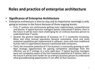 Roles and practice of enterprise architecture
5
• Significance of Enterprise Architecture
• Enterprise architecture is here to stay and its importance seemingly is only
going to increase in the future because of three ongoing trends:
– First, IT systems are continuously getting more sophisticated, comprehensive
and diverse. If typical business managers barely understood IT before, then in
the future it will be even more challenging for an ordinary business person to
understand how IT works.
– Second, the general dependence of business on IT is constantly increasing.
More and more manual operations become automated, more and more
analytical capabilities get implemented in software, more and more traditional
human roles in organizations become substituted with computers.
– Third, the innovative potential of IT for business is incessantly growing as well.
New strategic opportunities for gaining competitive advantage from the
effective use of IT emerge at a very rapid pace. If typical business managers
were not completely aware of the full innovative potential of IT before, then in
the future it will be even harder for an ordinary business person to understand
what groundbreaking opportunities IT can offer to their business.
 