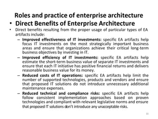 Roles and practice of enterprise architecture
10
• Direct Benefits of Enterprise Architecture
• Direct benefits resulting from the proper usage of particular types of EA
artifacts include:
– Improved effectiveness of IT investments: specific EA artifacts help
focus IT investments on the most strategically important business
areas and ensure that organizations achieve their critical long-term
business objectives by investing in IT.
– Improved efficiency of IT investments: specific EA artifacts help
estimate the short-term business value of separate IT investments and
ensure that each IT initiative has positive financial returns and delivers
reasonable business value for its money.
– Reduced costs of IT operations: specific EA artifacts help limit the
number of supported technologies, products and vendors and ensure
that proposed IT solutions do not introduce unnecessary additional
maintenance expenses.
– Reduced technical and compliance risks: specific EA artifacts help
follow consistent implementation approaches based on proven
technologies and compliant with relevant legislative norms and ensure
that proposed IT solutions don’t introduce any unacceptable risks.
 
