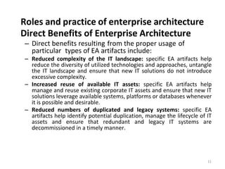 Roles and practice of enterprise architecture
11
Direct Benefits of Enterprise Architecture
– Direct benefits resulting from the proper usage of
particular types of EA artifacts include:
– Reduced complexity of the IT landscape: specific EA artifacts help
reduce the diversity of utilized technologies and approaches, untangle
the IT landscape and ensure that new IT solutions do not introduce
excessive complexity.
– Increased reuse of available IT assets: specific EA artifacts help
manage and reuse existing corporate IT assets and ensure that new IT
solutions leverage available systems, platforms or databases whenever
it is possible and desirable.
– Reduced numbers of duplicated and legacy systems: specific EA
artifacts help identify potential duplication, manage the lifecycle of IT
assets and ensure that redundant and legacy IT systems are
decommissioned in a timely manner.
 