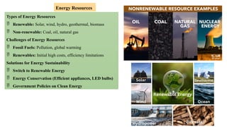 Types of Energy Resources
 Renewable: Solar, wind, hydro, geothermal, biomass
 Non-renewable: Coal, oil, natural gas
Challenges of Energy Resources
 Fossil Fuels: Pollution, global warming
 Renewables: Initial high costs, efficiency limitations
Solutions for Energy Sustainability
 Switch to Renewable Energy
 Energy Conservation (Efficient appliances, LED bulbs)
 Government Policies on Clean Energy
Energy Resources
 