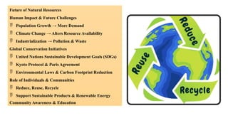 Future of Natural Resources
Human Impact & Future Challenges
 Population Growth → More Demand
 Climate Change → Alters Resource Availability
 Industrialization → Pollution & Waste
Global Conservation Initiatives
 United Nations Sustainable Development Goals (SDGs)
 Kyoto Protocol & Paris Agreement
 Environmental Laws & Carbon Footprint Reduction
Role of Individuals & Communities
 Reduce, Reuse, Recycle
 Support Sustainable Products & Renewable Energy
Community Awareness & Education
 