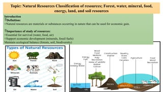 Topic: Natural Resources Classification of resources; Forest, water, mineral, food,
energy, land, and soil resources
Introduction
Definition:
oNatural resources are materials or substances occurring in nature that can be used for economic gain.
Importance of study of resources:
oEssential for survival (water, food, air)
oSupport economic development (minerals, fossil fuels)
Maintain ecological balance (forests, soil, biodiversity)
 